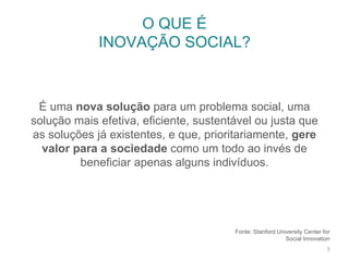 Fonte: Stanford University Center for
Social Innovation
O QUE É
INOVAÇÃO SOCIAL?
3
É uma nova solução para um problema social, uma
solução mais efetiva, eficiente, sustentável ou justa que
as soluções já existentes, e que, prioritariamente, gere
valor para a sociedade como um todo ao invés de
beneficiar apenas alguns indivíduos.
 