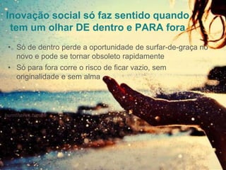 Inovação social só faz sentido quando
tem um olhar DE dentro e PARA fora
• Só de dentro perde a oportunidade de surfar-de-graça no
novo e pode se tornar obsoleto rapidamente
• Só para fora corre o risco de ficar vazio, sem
originalidade e sem alma
 