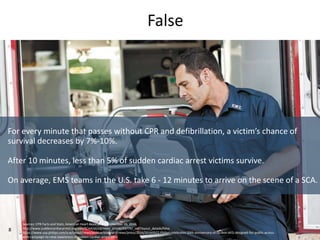 8
False
For every minute that passes without CPR and defibrillation, a victim’s chance of
survival decreases by 7%-10%.
Af...