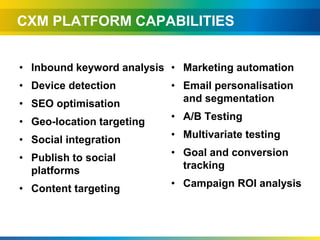 CXM PLATFORM CAPABILITIES


• Inbound keyword analysis • Marketing automation
• Device detection         • Email personalisation
• SEO optimisation           and segmentation

• Geo-location targeting   • A/B Testing

• Social integration       • Multivariate testing

• Publish to social        • Goal and conversion
  platforms                  tracking

• Content targeting        • Campaign ROI analysis
 