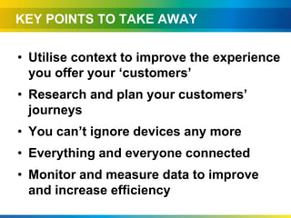 KEY POINTS TO TAKE AWAY

• Utilise context to improve the experience
  you offer your ‘customers’
• Research and plan your customers’
  journeys
• You can’t ignore devices any more
• Everything and everyone connected
• Monitor and measure data to improve
  and increase efficiency
 