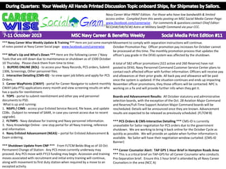 Navy Career Wise PRINT Edition. For those who have low bandwidth & limited
access online. Compiled from this weeks posting on MSC Social Media Career Page:
www.facebook.com/careerwise . For comments & questions contact Chief Editor:
NCC(AW/SW/SCW) Astro at Military Sealift Command via your CCC.

*** Navy Career Wise Weekly Update & Training *** Here are just some example Movement to comply with separation instructions will continue.
of notes posted at Navy Career Social page: www.facebook.com/careerwise
October Promotion Pay: Officer promotion pay increases for October cannot
be processed at this time. The monthly promotion process that updates the
*** What's Up and What's Down *** Here are the following career / Navy
officer's pay grade in the DFAS system was affected by the shutdown.
Tools that are still down due to maintenance or shutdown as of 1500 October
10 Thursday. Please check them from time to time:
A total of 582 officer promotions (322 active and 260 Reserve) have not
1. BUPERS ONLINE (BOL) - to access your Navy Records, PCS orders, Submit posted to DFAS. Navy Personnel Command Customer Service Center plans to
1306, Screenings, Other personnel files.
contact each affected officer with further information. Officers will receive pay
2. Interactive Detailing (CMS-ID) - to view open job billets and apply for PCS and allowances at their prior grade. All back pay and allowance will be paid
Orders.
once the system is updated. If the situation continues and ends up impacting
3. Career WayPoints (CWAY) - portal for Career Navigator to submit monthly November officer promotions, they those officers will be contacted. NPC is
CWAY (aka PTS) applications every month and view screening results on who working on a fix and will provide further info when they get it.
has a quota for reenlistment.
4. TOPS - portal to submit reenlistment and other pay and personnel
Boards and Advancement Results: All October statutory and administrative
documents to PSD.
selection boards, with the exception of the Oct. 28 Aviation Major Command
What is up and running:
and Reserve/Full-Time Support Aviation Major Command boards will be
1. NSIPS / CIMS - access your Enlisted Service Record, file leave, and update rescheduled. Details will be announced once they are known. Advancement
CDBs. (Subject to renewal of SAAR, in case you cannot access due to recent results are expected to be released as previously scheduled. (FLTCM B)
upgrade).
2. FLTMPS - Navy database for training and Navy personnel information.
*** PCS Orders & CMS-Interactive Detailing *** CMS-ID is currently
3. Navy Knowledge Online - one stop portal for all Navy training, reference
unavailable for Sailor negotiation for PCS orders due to the government
and information.
shutdown. We are working to bring it back online for the October Cycle as
4. Navy Enlisted Advancement (NEAS) – portal for Enlisted Advancement & quickly as possible. We will provide an update when further information is
Exam ordering.
available. No Sailor will have their negotiation window curtailed. (CMS-ID
Banner)
*** Shutdown Update from CNP *** From FLTCM Beldo Blog as of 10 Oct
Permanent Change of Station: Any PCS move currently underway may
*** Career Counselor Alert: TAP GPS 1 Hour Brief in Hampton Roads Area
proceed. Any PCS move with FY13 funding may begin. Accession and training *** This is a critical brief on TAP-GPS for all Career Counselor who conducts
moves associated with recruitment and initial entry training will continue,
Pre-Separation brief. Ensure this 1 hour brief is attended by all Navy Career
along with movement to first duty station when required by a move to an
Counselors in the area (NCC A)
excepted activity.

 