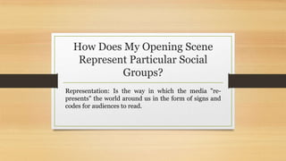 How Does My Opening Scene
Represent Particular Social
Groups?
Representation: Is the way in which the media "re-
presents" the world around us in the form of signs and
codes for audiences to read.
 