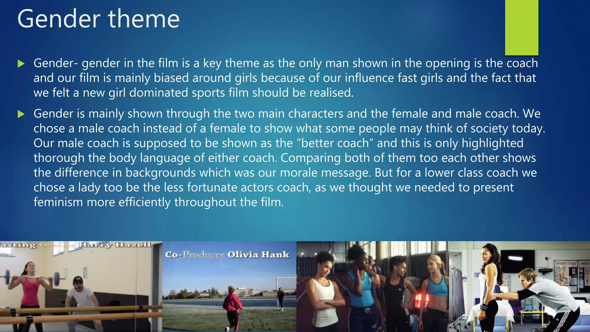 Gender theme
 Gender- gender in the film is a key theme as the only man shown in the opening is the coach
and our film is mainly biased around girls because of our influence fast girls and the fact that
we felt a new girl dominated sports film should be realised.
 Gender is mainly shown through the two main characters and the female and male coach. We
chose a male coach instead of a female to show what some people may think of society today.
Our male coach is supposed to be shown as the “better coach” and this is only highlighted
thorough the body language of either coach. Comparing both of them too each other shows
the difference in backgrounds which was our morale message. But for a lower class coach we
chose a lady too be the less fortunate actors coach, as we thought we needed to present
feminism more efficiently throughout the film.
 
