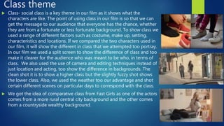 Class theme
 Class- social class is a key theme in our film as it shows what the
characters are like. The point of using class in our film is so that we can
get the message to our audience that everyone has the chance, whether
they are from a fortunate or less fortunate background. To show class we
used a range of different factors such as costume, make up, setting,
characteristics and locations. If we compared the two characters used in
our film, it will show the different in class that we attempted too portray.
In our film we used a split screen to show the difference of class and too
make it clearer for the audience who was meant to be who, in terms of
class. We also used the use of camera and editing techniques instead of
just location and acting, too show the difference in backgrounds. The
clean shot it is to show a higher class but the slightly fuzzy shot shows
the lower class. Also, we used the weather too our advantage and shot
certain different scenes on particular days to correspond with the class.
 We got the idea of comparative class from Fast Girls as one of the actors
comes from a more rural central city background and the other comes
from a countryside wealthy background.
 
