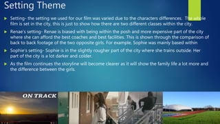 Setting Theme
 Setting- the setting we used for our film was varied due to the characters differences. The whole
film is set in the city, this is just to show how there are two different classes within the city.
 Renae’s setting- Renae is biased with being within the posh and more expensive part of the city
where she can afford the best coaches and best facilities. This is shown through the comparison of
back to back footage of the two opposite girls. For example, Sophie was mainly based within
 Sophie’s setting- Sophie is in the slightly rougher part of the city where she trains outside. Her
part of the city is a lot darker and colder.
 As the film continues the storyline will become clearer as it will show the family life a lot more and
the difference between the girls.
 