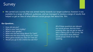 Survey
 We carried out a survey that was aimed mainly towards our target audience, however it was
available to a range of different audiences, and we managed to receive a range of results that
helped us get an idea of what different social groups feel about the film.
Our Questions..
• How old are you?
• What is your main hobby?
• What is your gender?
• What was the best thing about On Track?
• What was the worst thing about On Track?
• What genre would you class On Track as?
• Would you go to the cinema too see this?
All of these questions are relevant
too social groups, due too them
entering their age we get an idea of
who is taking part in the survey. We
also understand what different
social groups think of our film
opening.
 