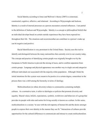 2
Social Identity according to Jones and McEwen’s theory (2007) is contextual,
constructed, cognitive, affective, and relational. According to Wijeyesinghe and Jackson,
Identity is a result of internal processes as a person encounters external influences. I am partial
to the definition of Jackson and Wijeyesinghe. Identity is a concept or philosophical beliefs that
an individual develops based on certain outside experiences they have been exposed too
throughout their life. The situations and occurrencesthat can contribute to a person’s make up
can be negative and positive.
Racial Identification is very prominent in the United States. Society uses this tool to
identify and distinguish between the many nationalities that currently exist in our country today.
The concept and practice of identifying certain people was originally brought over by the
Europeans to North America to prevent the mixing of races, and to confirm separation from
certain groups. Language and physical appearance was another way to single out and categorize
different individuals not associated with the majority-white population. Although I think the
initial intentions for this system were meant to be positive to a certain degree, somewhere in the
process there was a shift among the hierarchy in terms of ideology.
Multiculturalism (or ethnic diversity) relates to communities containing multiple
cultures. As a normative term, it refers to ideologies or policies that promote diversity and
equality. Shared values, beliefs, expectations, symbols, worldviews and behaviors of a group that
provides its people with rules and norms for living socially is known as a culture. In this sense,
multiculturalism is a society “at ease with the rich tapestry of human life and the desire amongst
people to express their own identity in the manner they see fit.” Interactions of cultures provide
opportunities for the cultural differences to communicate and interact to create multiculturalism.
 