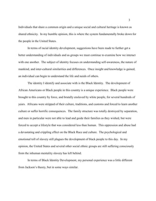 3
Individuals that share a common origin and a unique social and cultural heritage is known as
shared ethnicity. In my humble opinion, this is where the system fundamentally broke down for
the people in the United States.
In terms of racial identity development, suggestions have been made to further get a
better understanding of individuals and as groups we must continue to examine how we interact
with one another. The subject of identity focuses on understanding self-awareness, the nature of
mankind, and inter-cultural similarities and differences. Once insight and knowledge is gained,
an individual can begin to understand the life and needs of others.
The identity I identify and associate with is the Black Identity. The development of
African Americans or Black people in this country is a unique experience. Black people were
brought to this country by force, and brutally enslaved by white people, for several hundreds of
years. Africans were stripped of their culture, traditions, and customs and forced to learn another
culture or suffer horrific consequences. The family structure was totally destroyed by separation,
and men in particular were not able to lead and guide their families as they wished, but were
forced to accept a lifestyle that was considered less than human. This oppression and abuse had
a devastating and crippling effect on the Black Race and culture. The psychological and
emotional toll of slavery still plagues the development of black people to this day. In my
opinion, the United States and several other social ethnic groups are still suffering consciously
from the inhuman mentality slavery has left behind.
In terms of Black Identity Development, my personal experience was a little different
from Jackson’s theory, but in some ways similar.
 