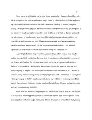 4
Stage one, referred to as the Naïve stage for me was similar. However, I would not label
this as being naïve, but more as an Innocent stage. I view or relate this time period to a place in
my life where color did not matter to me when I was in the company of another youngster
playing. During this time, physical differences were not important to me or my group of peers. I
can remember vividly during the years of my early childhood as far back as the first grade and
pre-school, many of my classmates were from different ethnic groups and nationalities. My
closest friend and classmate was Irish. My classroom was made up of a mixture of many
different ethnicities. I can honestly say that racism was not an issue then. Fear, hostility,
superiority, or inferiority was virtually non-existent during this time in my life.
According to Jackson, stage two, the Acceptance Stage, where an individual may be
seeking a sense of self-worth or maybe some form of outside approval was just the opposite for
me. I agree with labeling this category Acceptance, but for me, accepting my identity was
different. I accepted who I was joyfully. I was not seeking outside approval from any other
particular group of people. I was proud to be who and what God created me to be. I was not a
confused young man wondering among society trying to fit in with a certain type of social group.
I think growing up in the 80’s may have contributed to my world views pertaining to my Black
Identity Development. I think my opinion may have been different if I spent my late teen years
and early twenties during the 1960’s.
Stage three, the Resistance stage I agree to a certain extent. I agree with Jackson in terms
of an individual becoming painfully aware of how racism impacts them on a daily basis. I can
also sympathize with other people particularly African Americans in terms of their background,
 