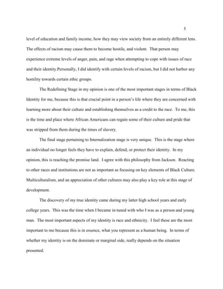 5
level of education and family income, how they may view society from an entirely different lens.
The effects of racism may cause them to become hostile, and violent. That person may
experience extreme levels of anger, pain, and rage when attempting to cope with issues of race
and their identity.Personally, I did identify with certain levels of racism, but I did not harbor any
hostility towards certain ethic groups.
The Redefining Stage in my opinion is one of the most important stages in terms of Black
Identity for me, because this is that crucial point in a person’s life where they are concerned with
learning more about their culture and establishing themselves as a credit to the race. To me, this
is the time and place where African Americans can regain some of their culture and pride that
was stripped from them during the times of slavery.
The final stage pertaining to Internalization stage is very unique. This is the stage where
an individual no longer feels they have to explain, defend, or protect their identity. In my
opinion, this is reaching the promise land. I agree with this philosophy from Jackson. Reacting
to other races and institutions are not as important as focusing on key elements of Black Culture.
Multiculturalism, and an appreciation of other cultures may also play a key role at this stage of
development.
The discovery of my true identity came during my latter high school years and early
college years. This was the time when I became in tuned with who I was as a person and young
man. The most important aspects of my identity is race and ethnicity. I feel these are the most
important to me because this is in essence, what you represent as a human being. In terms of
whether my identity is on the dominate or marginal side, really depends on the situation
presented.
 