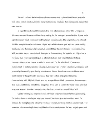6
Harrro’s cycle of Socialization really captures the true explanation of how a person is
born into a certain situation, inherits many traditions and practices, then matures and creates their
own identity.
In regard to my Sexual Orientation, I’ve been a heterosexual all my life. Living as an
African American Heterosexual in today’s society, for the most part is comfortable. I grew up in
a predominately black community in Dorchester, Massachusetts. The neighborhood in which I
lived in, accepted heterosexual males. If you were a heterosexual, you were not ostracized by
family or peers. For male heterosexuals, it seemed liked the more females you were involved
with, the more respect you received. In regard to females dating the opposite sex, if you had a
boyfriend then you were looked upon as a female that any man would be lucky to have.
Heterosexuals were not viewed as weird or abnormal. On the other hand, if you were a
Homosexual, or had any feminine tendencies, then you were severely scrutinized, ostracized and
practically disowned by your family members and friends. Females were treated in the same
harsh manner if they publically announced they were lesbian or displayed any male
characteristics. (GLBT) individuals were not accepted in the black community. In many cases,
if an individual fell into one of these categories, it was kept in secrecy for many years, until that
person or person’s situation changed or they lived as a hermit in a virtual life of hell.
Gender Identity and Expression was extremely important within the black community.
For males, the more manly you portrayed yourself, the better your surroundings were. For
females, the more physically attractive you made yourself, the more attention you received. The
unwritten rules were simple in my neighborhood in terms of gender, the boys played sports, and
 