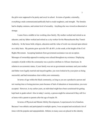 7
the girls were supposed to be pretty and excel in school. In terms of gender, externally,
everything a male communicated publically had to exude toughness, and strength. The females
had to display cuteness, and certain level of sexuality. Anything else was viewed as abnormal or
strange.
I came from a middle to low working class family. My mother worked and retired as an
educator, and my father worked and retired as a city worker for the Massachusetts Bay Transit
Authority. In the house hold, religion, education and the value of work was stressed upon almost
on a daily basis. My parents grew up in the 50’s & 60’s, in the south, at the height of the Civil
Rights Movement. Accepting handouts from government assistance was not an option.
Messages of ownership opposed to renting were echoed throughout my existence. Displaying
examples of pride within the community was a positive attribute to African Americans. In
relation to an economic status, if your family was not on government assistance and your mother
and father were legally married and stayed together, you were looked at by your peers as being
successful, and had tremendous clout within your community.
In terms of age within the black community, as long as you are a productive person and
not wasting time or losing precious years because of lack of education or incarceration, you were
accepted. However, in my earlier years, an individual might have been scrutinized for getting
kept back in grade school. Also in today’s society, a person might be ostracized if they still live
at home with a parent or parents after the age of maybe 30.
In terms of Physical and Mental Ability Development, I experienced a lot of dualism.
Because I was athletic and participated in multiple sports, I was accepted and socialized a lot of
times with the popular and unpopularkids. Athletes in many cases are placed in this identity
 