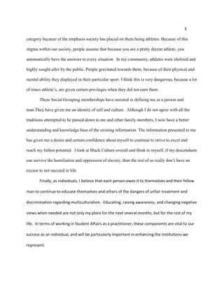 8
category because of the emphasis society has placed on them being athletes. Because of this
stigma within our society, people assume that because you are a pretty decent athlete, you
automatically have the answers to every situation. In my community, athletes were idolized and
highly sought after by the public. People gravitated towards them, because of their physical and
mental ability they displayed in their particular sport. I think this is very dangerous, because a lot
of times athlete’s, are given certain privileges when they did not earn them.
These Social Grouping memberships have assisted in defining me as a person and
man.They have given me an identity of self and culture. Although I do not agree with all the
traditions attempted to be passed down to me and other family members, I now have a better
understanding and knowledge base of the existing information. The information presented to me
has given me a desire and certain confidence about myself to continue to strive to excel and
reach my fullest potential. I look at Black Culture overall and think to myself, if my descendants
can survive the humiliation and oppression of slavery, than the rest of us really don’t have an
excuse to not succeed in life.
Finally, as individuals, I believe that each person owes it to themselves and their fellow
man to continue to educate themselves and others of the dangers of unfair treatment and
discrimination regarding multiculturalism. Educating, raising awareness, and changing negative
views when needed are not only my plans for the next several months, but for the rest of my
life. In terms of working in Student Affairs as a practitioner, these components are vital to our
success as an individual, and will be particularly important in enhancing the institutions we
represent.
 