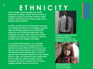 E T H N I C I T Y In the media, black people are usually depicted as being violent, loud and have a negative impact on society whereas white people are portrayed as being upper class, elegant and eloquent. For Mia, we did use the stereotypes because we wanted to portray her as being a popular, high achieving, elegant and enthusiastic about her social life and education. Her clothing- red scarf, black skirt and a black cardigan to portray her as being a relaxed, middle class and elegant teenager. In our final media product, we used the stereotypes however we did not portray Horatio as being violent at first because we did not want to reveal too much of the plot. We filmed Horatio stalking Mia in order to present him as being obsessive but not violent just yet. Also, we wanted to give subtle hints to the audience about Horatio’s nature therefore he wore a maroon tie in order to suggest danger about his persona. Mia represented as being middle class, young and elegant. Horatio is intelligent but with underlying obsessive tendencies. His maroon tie highlights the darkness within. 