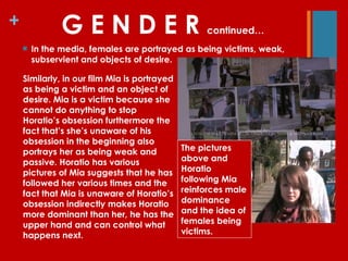 G E N D E R  continued… In the media, females are portrayed as being victims, weak, subservient and objects of desire. Similarly, in our film Mia is portrayed as being a victim and an object of desire. Mia is a victim because she cannot do anything to stop Horatio’s obsession furthermore the fact that’s she’s unaware of his obsession in the beginning also portrays her as being weak and passive. Horatio has various pictures of Mia suggests that he has followed her various times and the fact that Mia is unaware of Horatio’s obsession indirectly makes Horatio more dominant than her, he has the upper hand and can control what happens next. The pictures above and Horatio following Mia reinforces male dominance and the idea of females being victims. 