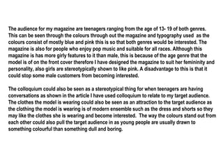 The audience for my magazine are teenagers ranging from the age of 13- 19 of both genres. This can be seen through the colours through out the magazine and typography used  as the colours consist of mostly blue and pink this is so that both genres would be interested. The magazine is also for people who enjoy pop music and suitable for all races. Although this magazine is has more girly features to it than male, this is because of the age genre that the model is of on the front cover therefore I have designed the magazine to suit her femininity and personality, also girls are stereotypically shown to like pink. A disadvantage to this is that it could stop some male customers from becoming interested.  The colloquium could also be seen as a stereotypical thing for when teenagers are having conversations as shown in the article I have used colloquium to relate to my target audience. The clothes the model is wearing could also be seen as an attraction to the target audience as the clothing the model is wearing is of modern ensemble such as the dress and shorts so they may like the clothes she is wearing and become interested.  The way the colours stand out from each other could also pull the target audience in as young people are usually drawn to something colourful than something dull and boring. 