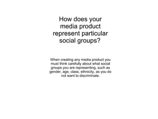 How does your media product represent particular social groups?   When creating any media product you must think carefully about what social groups you are representing, such as gender, age, class, ethnicity, as you do not want to discriminate. 