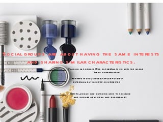 Social groups are about having the same interests and sharing similar characteristics. Fashion importance(The aspirer)all to do with the image  Trend setter/leader Aspiring model,singer,dancer possibly entertainment industry or interested  Artistic,unique and outgoing likes to socialise  and explore new ideas and experiences  