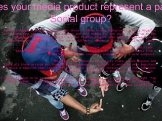 How does your media product represent a particular  Social group? My Music magazine should stand out for those of mixed ethnic backgrounds.A music magazine that highlights that of black achievement and role models for the youth to look up to .My magazine is a modern Vibe with a urban fashion essence. The colour theme used in my magazine represent youth with the use of different shades of pink and outline of black. The cover looks artistic and unique representing that of ambitious  aspiring young girls. The main image of my magazine is a picture of a model from a mixed background this instantly should attract a wide audience. The strap-line features the artists Drake,J.Cole,Beyonce and Ciara,all these artists are from a black background. I thought it would be very important to produce a magazine that can be centered around black music because I feel that R&B music originally  developed from the roots of black people.  I wanted fashion to be very much incorporated in my magazine so I decided to highlight ‘Top winter Trends ‘.I wanted my magazine to have  to emphasis the importance of fashion  to young  girls and how they can look like their idol celebrities.  