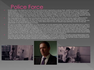  In many thrillers, the presence of some sort of law enforcement organisation is always there, whether or not it is an important part
of the narrative. The police force are usually portrayed as strong and powerful people who will stop at nothing to capture and
detain those who have broken the law, and the majority of the time, the public is co-operative with them, in order to help justice
prevail and restore peace to the community. However, this traditional image is not always the truth, as in some films the police are
seen as a corrupt organisation that break the law rather than uphold it. In these cases, their attitude is usually the opposite, and do
not care for other people, and often mistreat them, especially if it they get in the way of their moves and motives.
 The characteristics of the police force include being very brave, like heroes, as the sometimes can be a police officer and the
hero of the film at the same time. This allows them to put their fears to the side and go out and fight the villain without much
concern for their own safety, and are only concerned about other people’s safety, and not only as part of their job. They are also
very strong, not only physically but mentally too, which allows them to carry on despite hope seeming to be lost, as they are
determined to stop those who persecute others.
 Not much is revealed once again about our chief of police, as he only appears briefly. However, from the setting he is in, which is
his office at the station, reveals that he is dedicated to his job, and that he is determined to see this particular case through. This is
shown by the information wall behind him being covered in pictures and scribbled notes, with some crossed out, and also reveals
that the case has being open and investigations into the girl have been going on for a long time. Until now, they do not have
seemed to find anything significant, and from the information relayed from the chief to the officer, it seems that they have finally
made some sort of breakthrough, and discovered the current location of the girl. The chief’s notes on the case are also scattered
across the desk showing that he is fully involved in case, and by his hunched posture over the desk and loose, more casual clothes
suggests that he may have been suffering with stress as a result of the ongoing investigations.
 Our police chief is similar to Captain Sean Renard from the TV series Grimm (2011-present). He is also a hard working police chief,
and cares about his officers and gets involved in all investigations, even if it involves aspects of his personal life. This is similar to our
chief as they are both dedicated to their jobs and want to see most investigations through. This can also cause a certain amount
of stress, especially if the case goes unsolved for a long time, which is similar to our character.
 