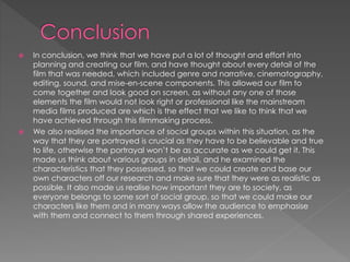 In conclusion, we think that we have put a lot of thought and effort into
planning and creating our film, and have thought about every detail of the
film that was needed, which included genre and narrative, cinematography,
editing, sound, and mise-en-scene components. This allowed our film to
come together and look good on screen, as without any one of those
elements the film would not look right or professional like the mainstream
media films produced are which is the effect that we like to think that we
have achieved through this filmmaking process.
 We also realised the importance of social groups within this situation, as the
way that they are portrayed is crucial as they have to be believable and true
to life, otherwise the portrayal won’t be as accurate as we could get it. This
made us think about various groups in detail, and he examined the
characteristics that they possessed, so that we could create and base our
own characters off our research and make sure that they were as realistic as
possible. It also made us realise how important they are to society, as
everyone belongs to some sort of social group, so that we could make our
characters like them and in many ways allow the audience to emphasise
with them and connect to them through shared experiences.
 