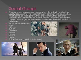  A social group is a group of people who interact with each other
usually because they have something in common with each other,
which could be their gender, their experiences, their personal
situation, etc. This may to be to offer mutual support to each other,
or gain advantages for themselves because of the relationships
they have.
 Examples of these are:
 Men
 Women
 Children
 Victims
 Villains
 Heroes
 Police force (e.g. police detectives)
 
