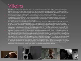  The Villains or antagonists of any film are usually central to many films’ plots as they cause bad things to
happen within the storyline, and then this is left up to the hero or protagonist to rectify this and stop them
from causing further damage. Sometimes the villains have once played the role of a hero or even a victim,
and something that has happened to them made their nature and motives change.
 Characteristics that they generally possess are being very clever, which allows them to come up with
complex plans that covers every potential possibility and outcome, and they are usually very ruthless in
executing these plans, and do not let their feelings and emotions get in the way of what they wan to
achieve, even it means harming innocent people.
 Our villain’s identity is kept hidden throughout the opening, and none of the camera shots really reveal his
face, so it is a mystery to the audience who he might be and why he was motivated to kill the officers’
young daughter. This creates suspense and tension, as this is one of many questions that go unanswered, so
that if we were to make the rest of the film they would hopefully be intrigued to find out why this might be.
The theme of identity is very common within the thriller genre, as it can be confusing and intriguing at the
same time to the viewer, especially if it is a case of mistaken identity or a person having multiple identities.
 The villain in our story is similar to John Doe, the villain from the thriller Se7en (1995). During the opening of
Se7en, his identity is also kept hidden, and his personality and potential motives are only shown through his
work. He is shown cutting up pictures, sticking them onto pages, drawing faces, and making scribbled notes,
indicating that he is formulating a plan, but the audience are unaware of it at that point. Later on in film, he
is revealed to be a psychopathic serial killer, and he is also seen carrying out the murders of multiple people,
which seems to be what he was planning before. This is different to our film because the person’s actual
identity and motives are revealed, and our villain only kills one person. He also seems to have no empathy
for his victims or takes pity on them, which is similar to our villain, as shown by the way he flees as soon as he
has killed the girl, and shoves the officer out of the way, so that he does not block his exit. This makes them
seem more cold and distant, so that their role as the antagonist is easier to believe.
 