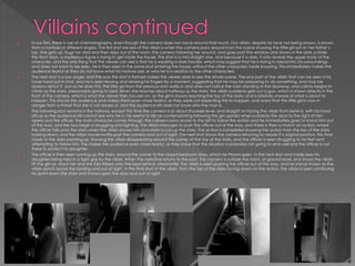  In our film, there is use of cinematography, even though the camera does not move around that much. Our villain, despite his face not being shown, is shown
from a number of different angles. The first shot we see of the villain is when the camera pans around from the scene showing the little girl sat on her father’s
lap. She gets up, hugs her dad and then skips out of the room, the camera following her around, and goes past the window and shows in the dark outside
the front door, a mysterious figure is trying to get inside the house. The shot is a mid straight one, and because it is dark, it only reveals the upper body of the
character, and the only thing that the viewer can see is that he is wearing a dark hoodie, which may suggest that he is trying to blend into his surroundings,
and does not want to be seen. He is then seen in the same shot entering the house, without the other characters inside knowing. This immediately makes the
audience fearful as they do not know what his motives are, or who he is in relation to the other characters.
 The next shot is a low angle, and the way the shot is framed makes the viewer able to see the whole scene. The only part of the villain that can be seen is his
loose hand just in shot, and he is seen tensing and relaxing his fingers for a moment, suggesting that he may be preparing to do something, and may be
anxious about it. Just as he does this, the little girl from the previous shot walks in and does not notice the man standing in the doorway, and calmly begins to
climb up the stairs, presumably going to bed. When she reaches about halfway up the stairs, the villain suddenly gets out a gun, which is shown directly in the
front of the camera, which is what the viewer then focuses on, as the girl is shown reaching the top of the stairs, and is blissfully unware of what is about to
happen. This shocks the audience and makes them even more fearful, as they were not expecting this to happen, and worry that the little girl is now in
danger from a threat that she is not aware of, and the audience still does not know who the man is.
 The following shot remains in the hallway, except this time the camera is at about shoulder level, and straight on facing the villain from behind, with his hood
still up so the audience still cannot see who he is. He seems to still be contemplating following the girl upstairs when suddenly the door to the right of him
opens and the officer, the main character comes through, the camera pans across to the left to follow the action and he immediately goes to knock him out
of the way, and the two begin a struggling and fighting. The villain manages to push the officer out of the way, and there is then a match on action, where
the officer falls onto the stairs when the villain shoves him and starts to run up the stairs. The action is completed showing the action from the top of the stairs
looking down, and the villain moves swiftly past the camera and out of sight. The next shot shows the camera returning to nearer it’s original position, this time
closer to the stairs pointing up, showing the villain disappearing around the corner at the top of the stairs, and the officer is seen struggling to his feet and
attempting to follow him. The makes the audience even more fearful, as they know that the situation is probably not going to end well and the officer is not
there to protect his daughter.
 The officer is then seen running up the stairs, around the corner to the closed bedroom door, which he throws open in the next shot and inside sees his
daughter being held in a tight grip by the villain. When the narrative returns to the past, the camera is outside the room, at ground level, and shows the villain
lift the girl up, shoot her and she falls lifeless onto the bed behind. Meanwhile, the villain is seen pushing the officer out of the way, and he stands frozen as the
villain sprints across the landing and out of sight. In the final shot of the villain, from the top of the stairs facing down on the action, the villain is seen continuing
his sprint down the stairs and throws open the door and out of sight.
 