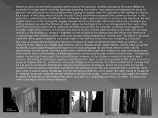  There is a tense and dramatic score played throughout the opening, and this changes as the scene differs, for
example it changes slightly when the flashback is playing, the score is more upbeat and heightens the sense of
fear and the anticipation for the audience what is going to happen next. We used only a few editing techniques
for this part of the scene, which includes the use of black and white to represent the scene has returned to the
past, and is a flashback for the officer, and the flashes of light used to transition to and from the flashback. We also
used a match on action during the struggle between the two characters, which was able to be created on our
editing programme using the blade tool, which allows the footage to be cut up and separated from each other
so it could be re-arranged until we achieved the affect we wanted. For example, we filmed the struggle from
shoulder height at the bottom of the stairs, and then at the top and the villain running up the stairs, and we were
able to cut the footage up, and put it together, so that as soon as the villain pushes the officer over, that move
could be seen from another position, and could be seen being completed in another shot. This effect is also used
when the officer goes to open the door and is seen in the next shot inside the room completing this action.
 The mise-en-scene components were carefully considered in order to create the effect that we wanted. The
costume of the villain is very simple, and effective, as he is dressed in plain black clothes, with his hood up, so that
his identity is concealed throughout the opening. His body language his very tense, shown by the way he
clenched his fist and stands hunched, but he seems determined to carry out whatever he had come there to do,
and since his face is not revealed, no facial expressions can be seen to guess what his motives were. This therefore
means that not much was used in the way of hair and makeup, as the audience would not be able to see it
anyway. The setting of the house is used to make the situation seem as normal as possible at first, and it turns into a
scene of tragedy later on , which does not usually happen in family homes. The villain is positioned in the way that
he is to give the impression that despite being a mysterious and aloof figure, but at the same time he has the
situation under his control, and it goes exactly how he wanted it to go. The only real prop that is used is the hand
gun, which is used to signify the danger that the little girl is in, and how, once again, the villain has all of the power
in his hands, as he can make the choice whether or not she lives or dies. There is not much light used in the scene
to signify the darkness of the situation they are in, and also it is a traditional convention of thrillers. The black and
white colouring is used for the same reason.
 