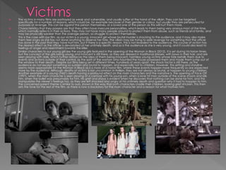  The victims in many films are portrayed as weak and vulnerable, and usually suffer at the hand of the villain. They can be targeted
specifically for a number of reasons, which could be, for example because of their gender or colour, but usually they are persecuted for
purposes of revenge. This can be against the person themselves, or a loved one of the person as this will hurt them more.
 Characteristics that they possess are that they often have insecure personalities, which leads to them being very anxious most of the time,
which normally reflects in their actions. They may not have many people around to protect them from abuse, such as friends and family, and
may be physically weaker than the average person, so struggle to protect themselves.
 This is the case with our film, as our victim is a young, innocent girl whose brutal murder is shocking to the audience, and it may also make
them feel angry as she has not done anything to deserve her fate. The villain may be trying to seek revenge for something that the officer
has done in the past that may have hurt him, but if there is a specific reason, this is not revealed to the audience. This course of action has
the desired affect as the officer is devastated at her untimely death, and so is the audience as she is very young, and it could also lead to
feelings of anger and resentment towards the killer.
 Similar characters to our young girl are the young girls featured in the opening of the Woman in Black (2012). It is set during Victorian times,
but the concept of the girls being young and innocent is still there, as they are dressed in traditional dresses, with bows in their hair, and are
seen playing with dolls, which further reinforces the idea of them being innocent, harmless young victims whose fate befalls them due to
events and actions outside of their control, as the spirit of the woman who haunted the house possessed them and made them jump out of
the window to their death. Despite our films being set in different times, hundreds of years apart, the shock factor is still there, as the
audience do not except something so sudden and brutal to happen, and especially not to children. However, this setting and storyline
seems more appropriate for the Woman in Black as it is more of a horror film, where these events happen more frequently so are expected
more by the audience. Although deaths of victims is not uncommon in thrillers, they are not always as brutal, or happen to young children.
Another example of a young child’s death having a profound effect on the main characters and the narrative is the opening of Face Off
(1997), when the main character is seen playing at a carnival with his young son, when a lone hit man outside of the scene shoots and kills
him, when the bullet was presumably for him. His grief and shock is evident when he discovers that nothing can be done for him, and this
manipulates the viewer’s feelings too, as they are left shocked and angry at his untimely death and question why it had to happen to him.
The concerned parent theme is similar to ours, shown in the way that both characters cradle their children, looking grief stricken. This then
sets the tone for the rest of the film, as there is now a backstory for the main character and a reason for what motives him.
 