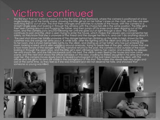  The first shot that our victim is shown in is in the first shot of the flashback, where the camera is positioned at a low
angle looking up at the family scene, showing the little girl sat on her father’s knee on the chair, and they are seen
watching the TV out of shot. The shot then changes and switches to outside of the house, with the camera in a
straight angle wide shot looking in through the window with the characters still in the same position. The little girl is
then seen turning around and hugging her father, and then jumps off his knee and is seen skipping out of the
room, and the camera pans around following her until she goes out of sight through a door. The camera
continues to pan and the villain is seen trying to enter the house, which makes the viewers very concerned for her
safety, as they know that she is unaware of the threat and the danger her life is in, and can’t do anything about it.
 The next shot shows her totally unaware of the danger behind her climbing up the stairs to bed, shown by the
carefree way she swings her arms about. A while later, after the fighting and the villain and officer running upstairs
to her room, she is shown being held tightly by the villain, and staring up at her father who has just entered the
room, looking scared, and is seen wriggling around anxiously, trying to break free of the grip, which shows that she
is now more aware of the danger. After the narrative returns to the past, the camera is now outside of the room
looking in through the open door, and the little girl is seen still being held by her captor, and suddenly he releases
her and shoots her, and she falls backwards onto the bed. The villain is seen fleeing the house and now crime
scene, and the next shot shows the officer sat back on the bed, cradling his lifeless daughter in his arms and crying
over her. The camera moves slowly back to reveal a photograph of the pair taken before she died, with the
officer and the girl in his arms still visible in the background of the shot. The makes the viewer feel very angry and
sad at the same time, as they feel as if she was innocent and did not deserve her fate, and shocked that
someone so young was killed.
 