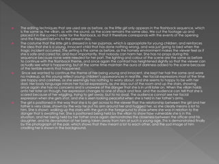  The editing techniques that are used are as before, as the little girl only appears in the flashback sequence, which
is the same as the villain, as with the sound, as the score remains the same also. We cut the footage up and
placed it in the correct order for the flashback, so that it therefore corresponds with the events of the opening
and the frequent returns to the present day.
 The costume that the little girl is dressed in is her pyjamas, which is appropriate for young children, and reinforces
the idea that she is a young, innocent child that has done nothing wrong, and was just going to bed when the
tragic incident occurred. The setting is the same as before, as the homely environment makes the viewer feel as if
she is safe and cared for, and most importantly, that nobody can harm her. She has no props during this
sequence because none were needed for her part. The lighting and colour of the scene are the same as before
to continue with the flashback theme, and once again the contrast has heightened slightly so that the viewer can
actually see what is happening, but at the same time maintain the aura of darkness added to the scene because
of the terrible events that happened.
 Since we wanted to continue the theme of her being young and innocent, she kept her hair the same and wore
no makeup, as this young reflect young children’s appearances in real life. Her facial expressions most of the time
are happy and carefree, as she seemingly has nothing to worry about, and she seems to happy to be with her
dad. Her body language mirrors her facial expressions, as she skips out of the room and up the stairs, showing
once again she has no concerns and is unaware of the danger that she is in until later on. When the villain holds
onto her later on though, her expression changes to one of shock and fear, and the audience can tell that she is
scared because of her wiggling, trying to get away, but to no avail. The audience cannot see her facial
expression when she gets shot, and she is seen looking peaceful when she is held in her father’s arms.
 The girl is positioned in the way that she is to get across to the viewer that the relationship between the girl and her
father is very close, shown by the way he put his arm around her and hugged her, so she clearly means a lot to
him. She is shown walking up the stairs with the gun in the foreground to show where she was in relation to the
danger that is awaiting her. She is positioned being held by the villain to show how vulnerable she is in this
situation, and her being held by her father once again demonstrates the closeness between the officer and his
daughter, and his devastation at her being taken away from him at such a young age. This is demonstrated finally
by the photograph of the pair, which shows that they meant a lot to each other, and the sad image of him
cradling her is shown in the background.
 