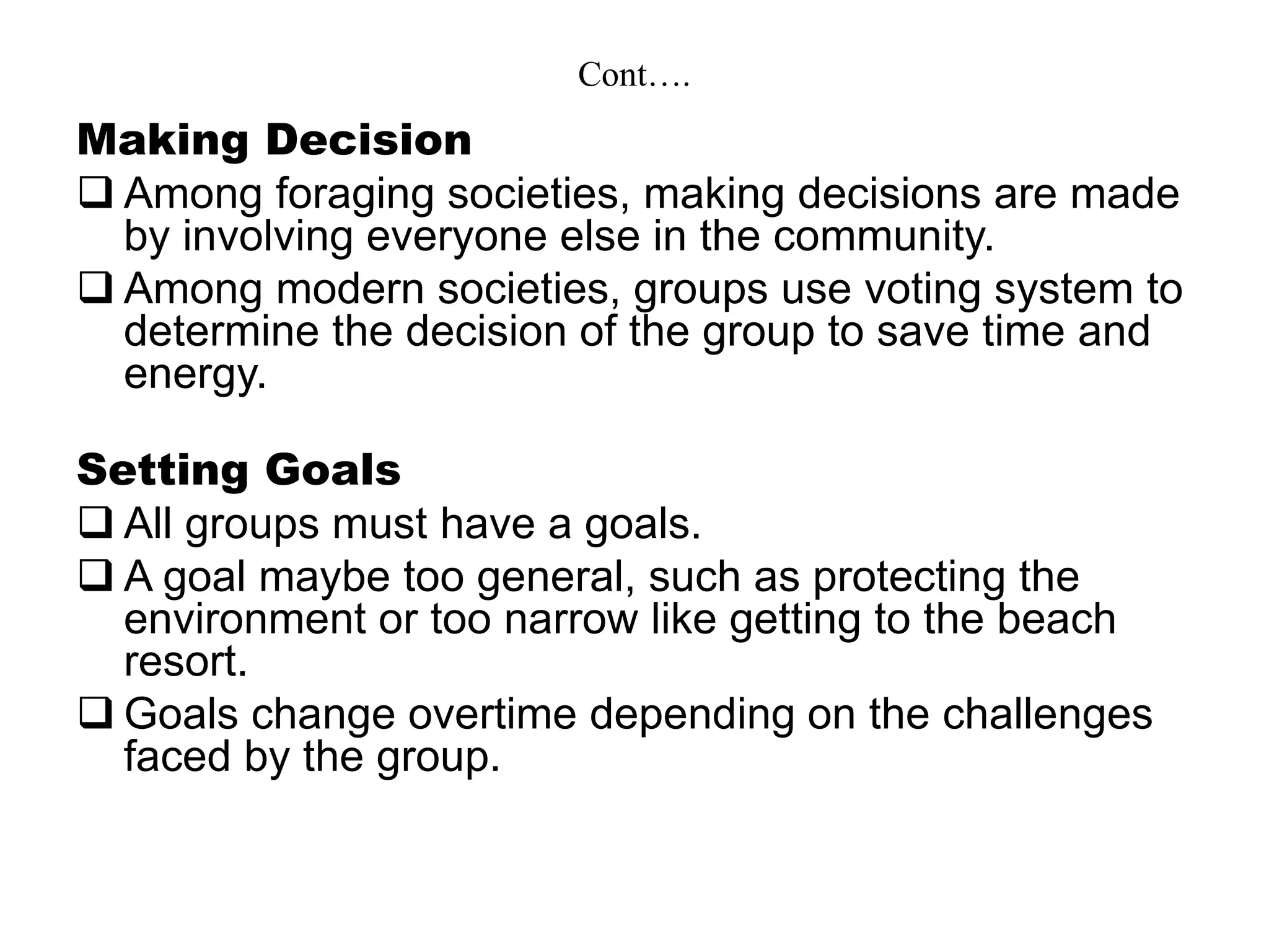 Cont….
Making Decision
 Among foraging societies, making decisions are made
by involving everyone else in the community.
 Among modern societies, groups use voting system to
determine the decision of the group to save time and
energy.
Setting Goals
 All groups must have a goals.
 A goal maybe too general, such as protecting the
environment or too narrow like getting to the beach
resort.
 Goals change overtime depending on the challenges
faced by the group.
 