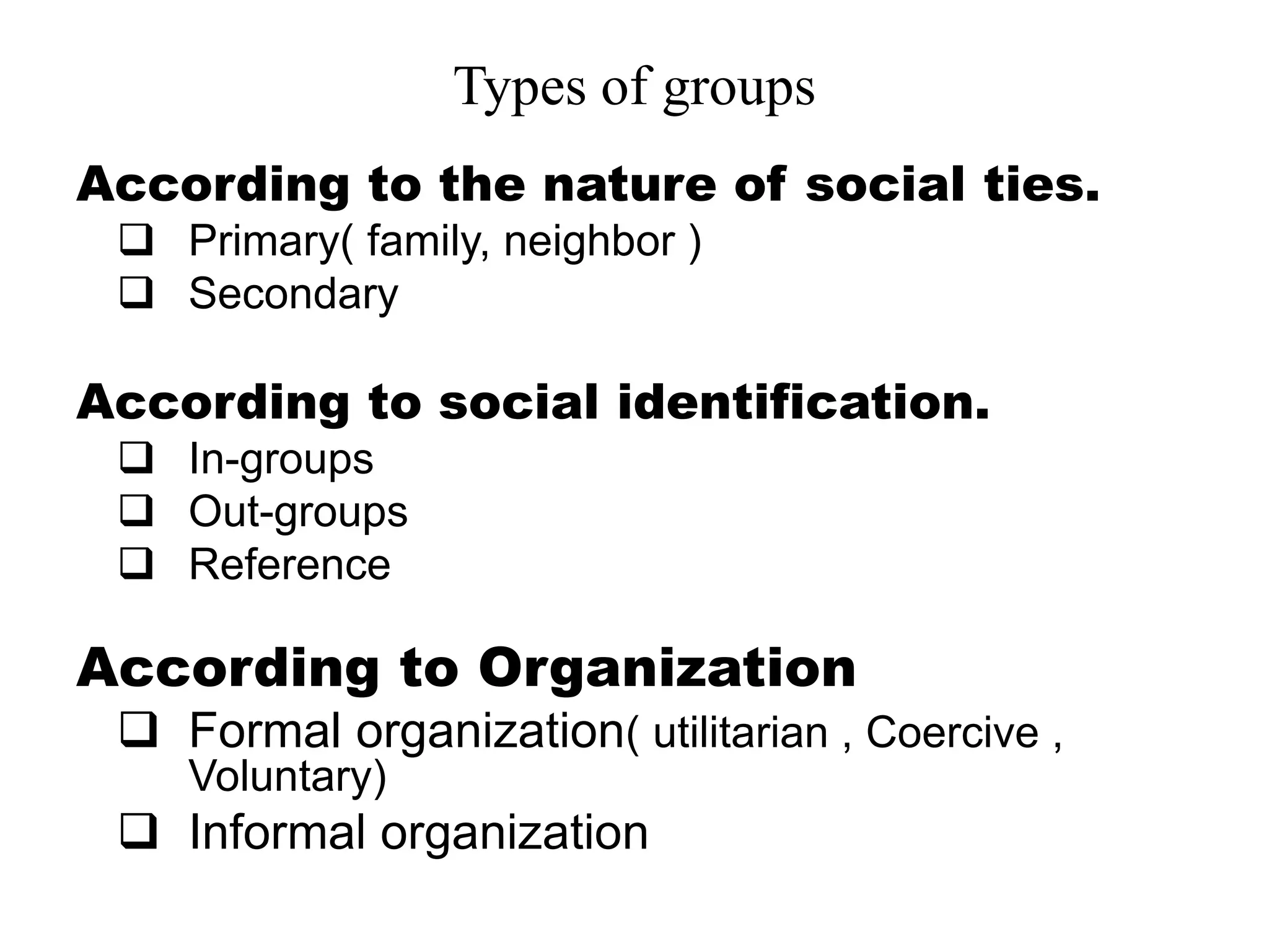 Types of groups
According to the nature of social ties.
 Primary( family, neighbor )
 Secondary
According to social identification.
 In-groups
 Out-groups
 Reference
According to Organization
 Formal organization( utilitarian , Coercive ,
Voluntary)
 Informal organization
 