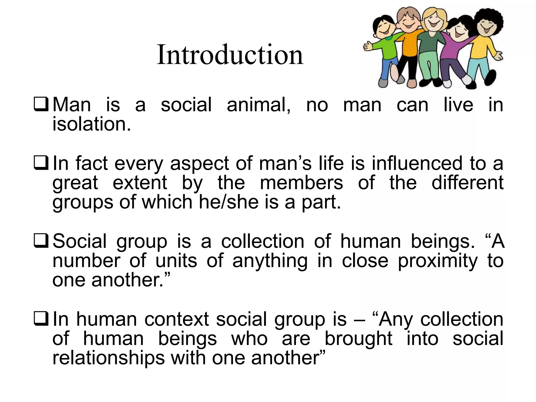 Introduction
Man is a social animal, no man can live in
isolation.
In fact every aspect of man’s life is influenced to a
great extent by the members of the different
groups of which he/she is a part.
Social group is a collection of human beings. “A
number of units of anything in close proximity to
one another.”
In human context social group is – “Any collection
of human beings who are brought into social
relationships with one another”
 