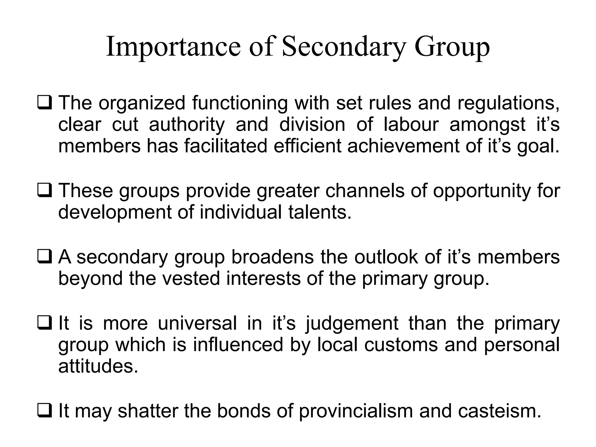 Importance of Secondary Group
 The organized functioning with set rules and regulations,
clear cut authority and division of labour amongst it’s
members has facilitated efficient achievement of it’s goal.
 These groups provide greater channels of opportunity for
development of individual talents.
 A secondary group broadens the outlook of it’s members
beyond the vested interests of the primary group.
 It is more universal in it’s judgement than the primary
group which is influenced by local customs and personal
attitudes.
 It may shatter the bonds of provincialism and casteism.
 