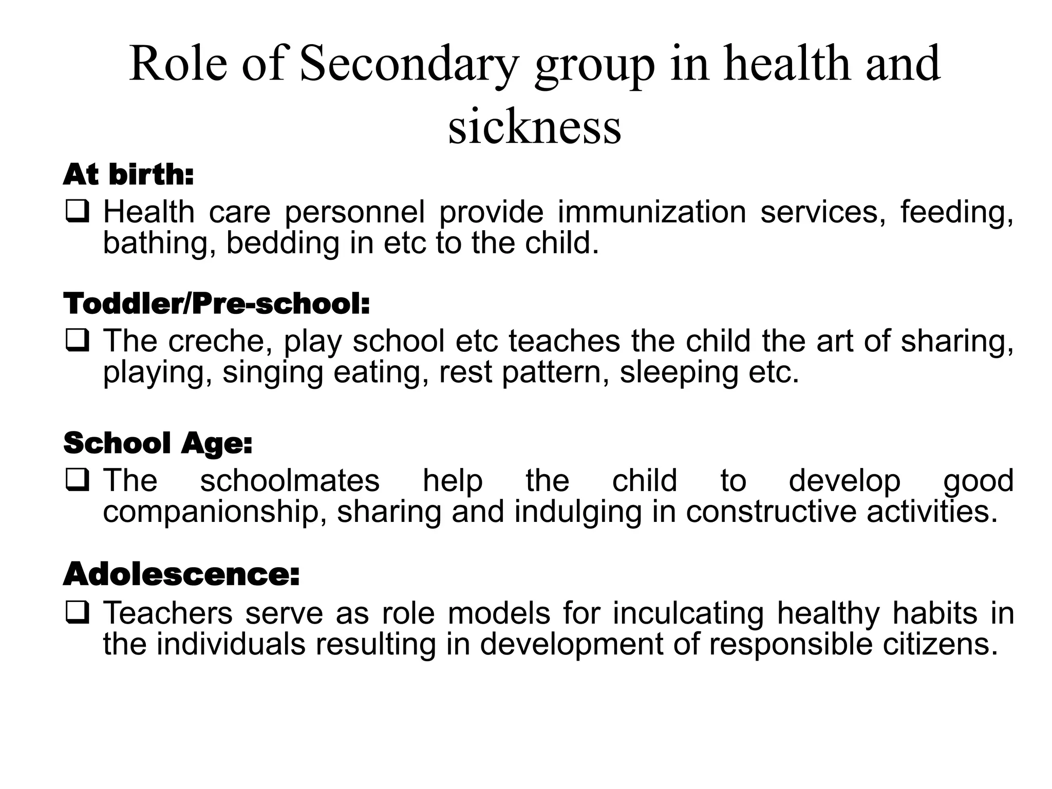 Role of Secondary group in health and
sickness
At birth:
 Health care personnel provide immunization services, feeding,
bathing, bedding in etc to the child.
Toddler/Pre-school:
 The creche, play school etc teaches the child the art of sharing,
playing, singing eating, rest pattern, sleeping etc.
School Age:
 The schoolmates help the child to develop good
companionship, sharing and indulging in constructive activities.
Adolescence:
 Teachers serve as role models for inculcating healthy habits in
the individuals resulting in development of responsible citizens.
 