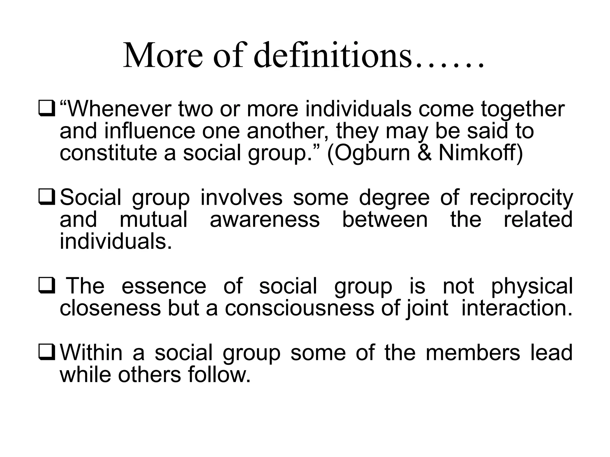 More of definitions……
“Whenever two or more individuals come together
and influence one another, they may be said to
constitute a social group.” (Ogburn & Nimkoff)
Social group involves some degree of reciprocity
and mutual awareness between the related
individuals.
 The essence of social group is not physical
closeness but a consciousness of joint interaction.
Within a social group some of the members lead
while others follow.
 