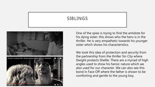 SIBLINGS
One of the spies is trying to find the antidote for
his dying sister; this shows who the hero is in the
thriller. He is very empathetic towards his younger
sister which shows his characteristics.
We took this idea of protection and security from
the partnership from the thriller Sin City where
Dwight protects Shellie. There are a myriad of high
angles used to show his heroic nature which we
also used for our character. We can also see this
bond in Face Off where the father is shown to be
comforting and gentle to the young boy.
 