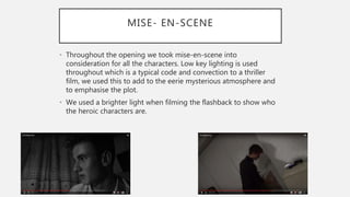 MISE- EN-SCENE
• Throughout the opening we took mise-en-scene into
consideration for all the characters. Low key lighting is used
throughout which is a typical code and convection to a thriller
film, we used this to add to the eerie mysterious atmosphere and
to emphasise the plot.
• We used a brighter light when filming the flashback to show who
the heroic characters are.
 