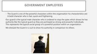 GOVERNMENT EMPLOYEES
• The Guard is one of the powerful characters within the organisation his characteristics are:
A bold character who is fast, quick and frightening.
Our guard is the typical male character who is ordered to stop the spies which shows he has
authority like the typical guard as they are portrayed as strong and powerful individuals.
This represents the typical social group of a powerful position within an organisation.
We dressed the Guard in a suit to show his authority in comparison to others.
 
