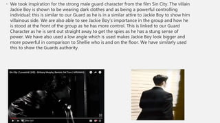 • We took inspiration for the strong male guard character from the film Sin City. The villain
Jackie Boy is shown to be wearing dark clothes and as being a powerful controlling
individual; this is similar to our Guard as he is in a similar attire to Jackie Boy to show him
villainous side. We are also able to see Jackie Boy’s importance in the group and how he
is stood at the front of the group as he has more control. This is linked to our Guard
Character as he is sent out straight away to get the spies as he has a stung sense of
power. We have also used a low angle which is used makes Jackie Boy look bigger and
more powerful in comparison to Shellie who is and on the floor. We have similarly used
this to show the Guards authority.
 