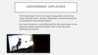 GOVERNMENT EMPLOYEES
• The female leader who is the head of population control has
many character traits- Strong, independent and demanding she
is portrayed as the authority figure.
• Our head character is controlling and has the most power in the
opening; people should be afraid of her as she has more
authority and control.
 