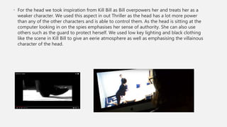• For the head we took inspiration from Kill Bill as Bill overpowers her and treats her as a
weaker character. We used this aspect in out Thriller as the head has a lot more power
than any of the other characters and is able to control them. As the head is sitting at the
computer looking in on the spies emphasises her sense of authority. She can also use
others such as the guard to protect herself. We used low key lighting and black clothing
like the scene in Kill Bill to give an eerie atmosphere as well as emphasising the villainous
character of the head.
 