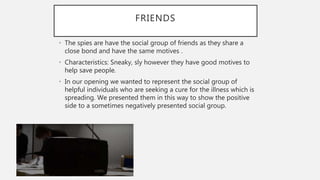 FRIENDS
• The spies are have the social group of friends as they share a
close bond and have the same motives .
• Characteristics: Sneaky, sly however they have good motives to
help save people.
• In our opening we wanted to represent the social group of
helpful individuals who are seeking a cure for the illness which is
spreading. We presented them in this way to show the positive
side to a sometimes negatively presented social group.
 