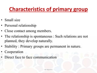 Characteristics of primary group
• Small size
• Personal relationship
• Close contact among members.
• The relationship is spontaneous : Such relations are not
planned, they develop naturally.
• Stability : Primary groups are permanent in nature.
• Cooperation
• Direct face to face communication
Ms Manisha
 
