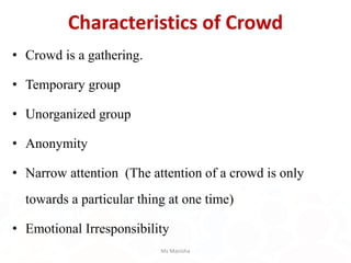 Characteristics of Crowd
• Crowd is a gathering.
• Temporary group
• Unorganized group
• Anonymity
• Narrow attention (The attention of a crowd is only
towards a particular thing at one time)
• Emotional Irresponsibility
Ms Manisha
 