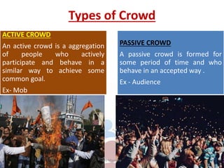Types of Crowd
ACTIVE CROWD
An active crowd is a aggregation
of people who actively
participate and behave in a
similar way to achieve some
common goal.
Ex- Mob
PASSIVE CROWD
A passive crowd is formed for
some period of time and who
behave in an accepted way .
Ex - Audience
Ms Manisha
 