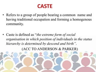 CASTE
• Refers to a group of people bearing a common name and
having traditional occupation and forming a homogenous
community.
• Caste is defined as “the extreme form of social
organisation in which position of individuals in the status
hierarchy is determined by descend and birth”.
(ACC TO ANDERSON & PARKER)
Ms Manisha
 